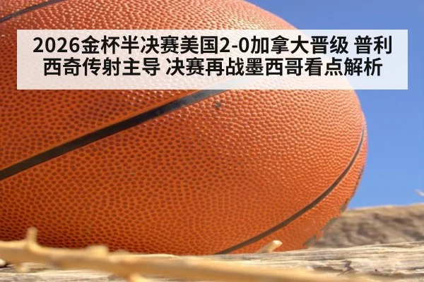 2026金杯半决赛美国2-0加拿大晋级 普利西奇传射主导 决赛再战墨西哥看点解析