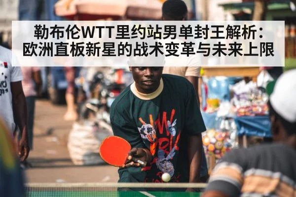 勒布伦WTT里约站男单封王解析:欧洲直板新星的战术变革与未来上限