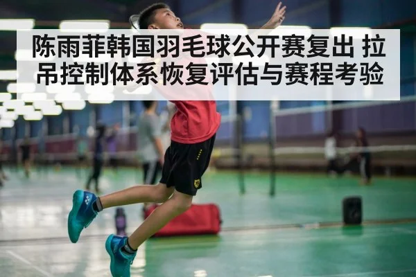 陈雨菲韩国羽毛球公开赛复出 拉吊控制体系恢复评估与赛程考验